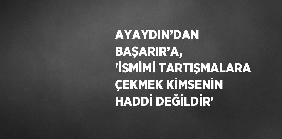 AYAYDIN’DAN BAŞARIR’A, 'İSMİMİ TARTIŞMALARA ÇEKMEK KİMSENİN HADDİ DEĞİLDİR'