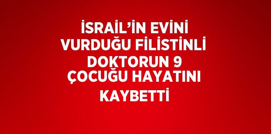 İSRAİL’İN EVİNİ VURDUĞU FİLİSTİNLİ DOKTORUN 9 ÇOCUĞU HAYATINI KAYBETTİ