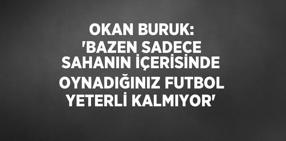 OKAN BURUK: 'BAZEN SADECE SAHANIN İÇERİSİNDE OYNADIĞINIZ FUTBOL YETERLİ KALMIYOR'