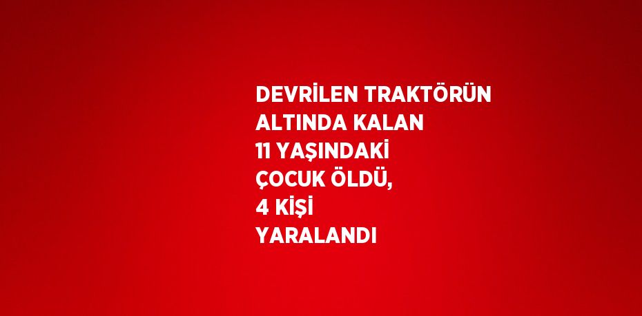 DEVRİLEN TRAKTÖRÜN ALTINDA KALAN 11 YAŞINDAKİ ÇOCUK ÖLDÜ, 4 KİŞİ YARALANDI
