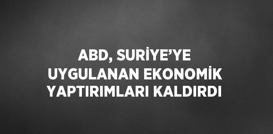 ABD, SURİYE’YE UYGULANAN EKONOMİK YAPTIRIMLARI KALDIRDI
