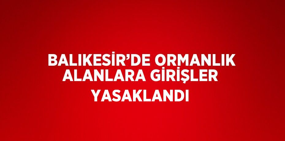 BALIKESİR’DE ORMANLIK ALANLARA GİRİŞLER YASAKLANDI