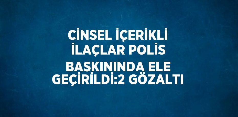 CİNSEL İÇERİKLİ İLAÇLAR POLİS BASKININDA ELE GEÇİRİLDİ:2 GÖZALTI