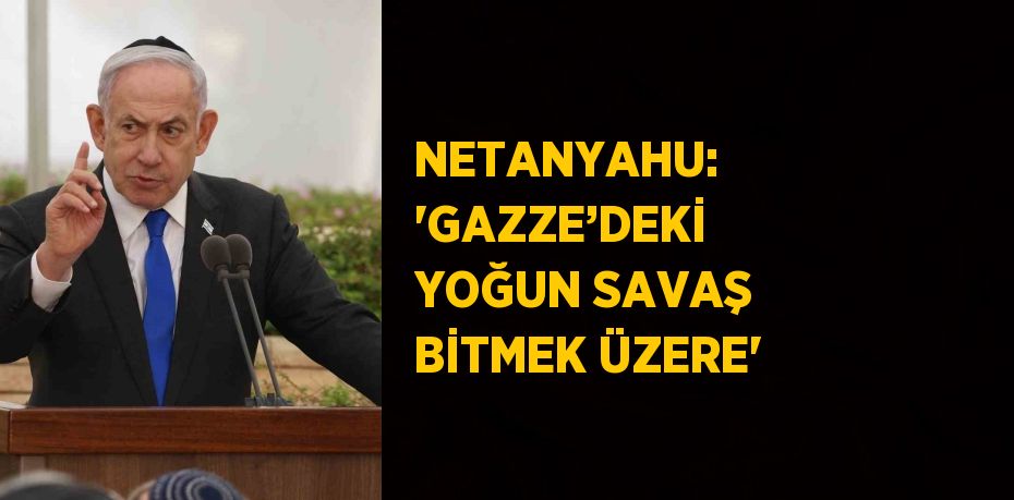 NETANYAHU: 'GAZZE’DEKİ YOĞUN SAVAŞ BİTMEK ÜZERE'