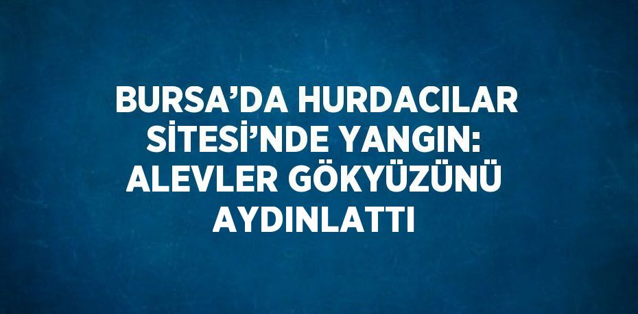 BURSA’DA HURDACILAR SİTESİ’NDE YANGIN: ALEVLER GÖKYÜZÜNÜ AYDINLATTI