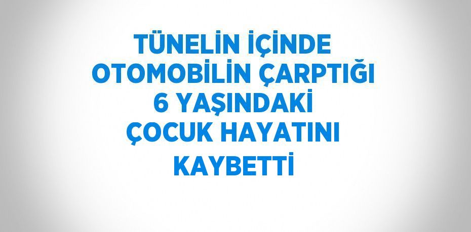 TÜNELİN İÇİNDE OTOMOBİLİN ÇARPTIĞI 6 YAŞINDAKİ ÇOCUK HAYATINI KAYBETTİ