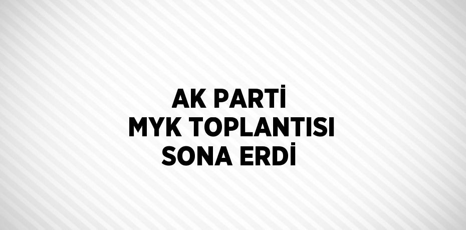 AK PARTİ MYK TOPLANTISI SONA ERDİ