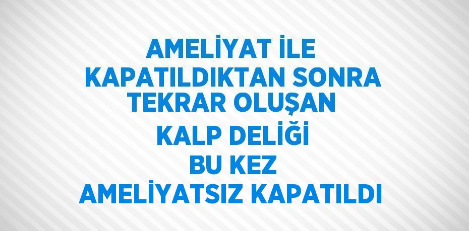 AMELİYAT İLE KAPATILDIKTAN SONRA TEKRAR OLUŞAN KALP DELİĞİ BU KEZ AMELİYATSIZ KAPATILDI