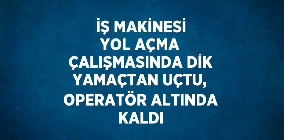 İŞ MAKİNESİ YOL AÇMA ÇALIŞMASINDA DİK YAMAÇTAN UÇTU, OPERATÖR ALTINDA KALDI