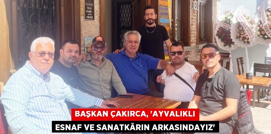 BAŞKAN ÇAKIRCA, “AYVALIKLI ESNAF VE SANATKÂRIN ARKASINDAYIZ”