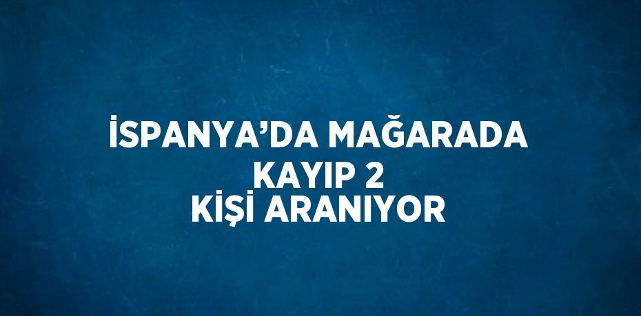 İSPANYA’DA MAĞARADA KAYIP 2 KİŞİ ARANIYOR