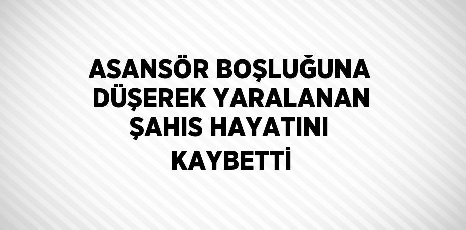 ASANSÖR BOŞLUĞUNA DÜŞEREK YARALANAN ŞAHIS HAYATINI KAYBETTİ