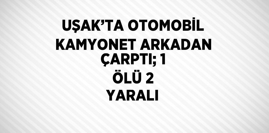 UŞAK’TA OTOMOBİL KAMYONET ARKADAN ÇARPTI; 1 ÖLÜ 2 YARALI