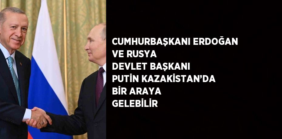 CUMHURBAŞKANI ERDOĞAN VE RUSYA DEVLET BAŞKANI PUTİN KAZAKİSTAN’DA BİR ARAYA GELEBİLİR