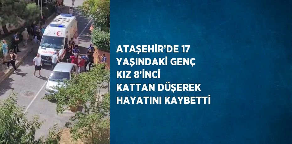 ATAŞEHİR’DE 17 YAŞINDAKİ GENÇ KIZ 8’İNCİ KATTAN DÜŞEREK HAYATINI KAYBETTİ