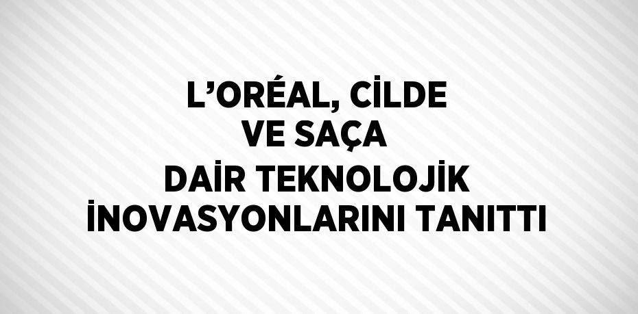 L’ORÉAL, CİLDE VE SAÇA DAİR TEKNOLOJİK İNOVASYONLARINI TANITTI