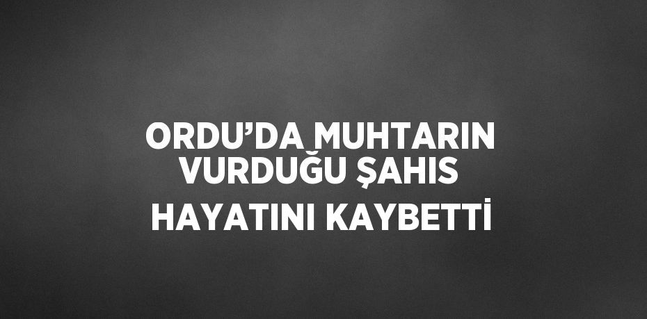 ORDU’DA MUHTARIN VURDUĞU ŞAHIS HAYATINI KAYBETTİ