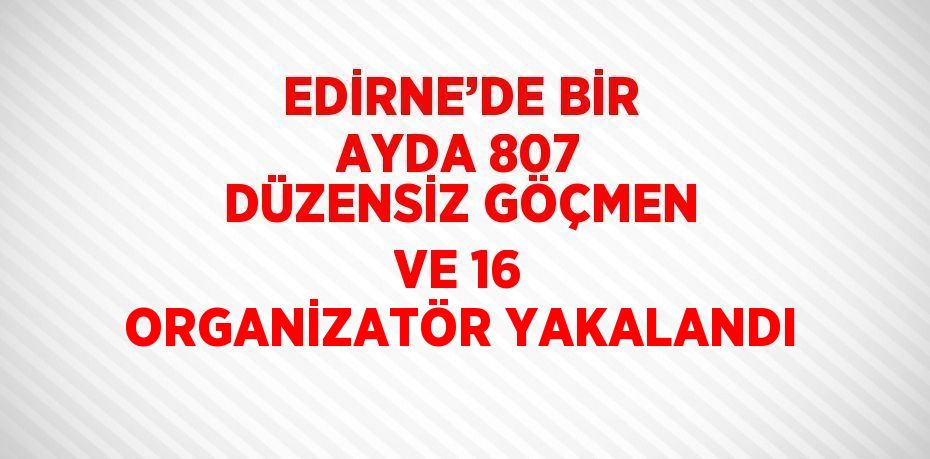 EDİRNE’DE BİR AYDA 807 DÜZENSİZ GÖÇMEN VE 16 ORGANİZATÖR YAKALANDI