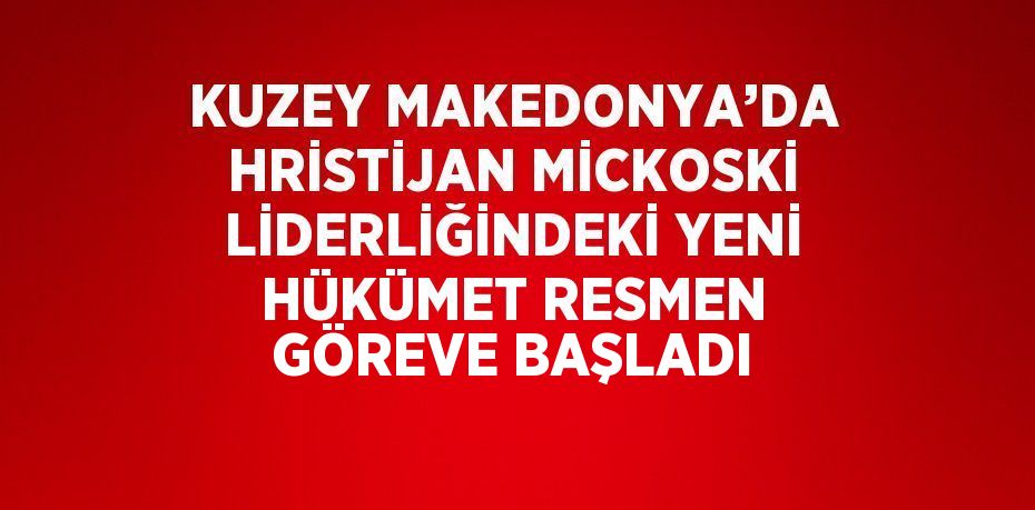 KUZEY MAKEDONYA’DA HRİSTİJAN MİCKOSKİ LİDERLİĞİNDEKİ YENİ HÜKÜMET RESMEN GÖREVE BAŞLADI