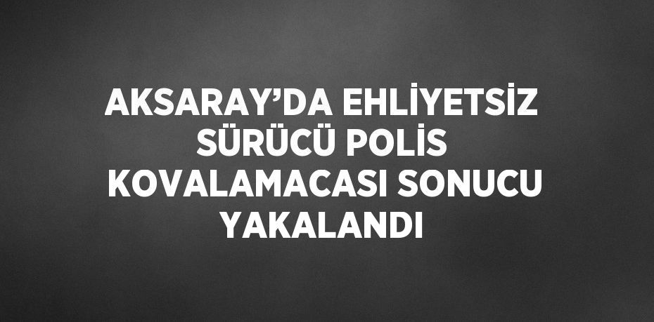 AKSARAY’DA EHLİYETSİZ SÜRÜCÜ POLİS KOVALAMACASI SONUCU YAKALANDI