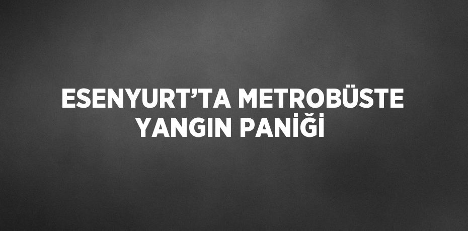 ESENYURT’TA METROBÜSTE YANGIN PANİĞİ