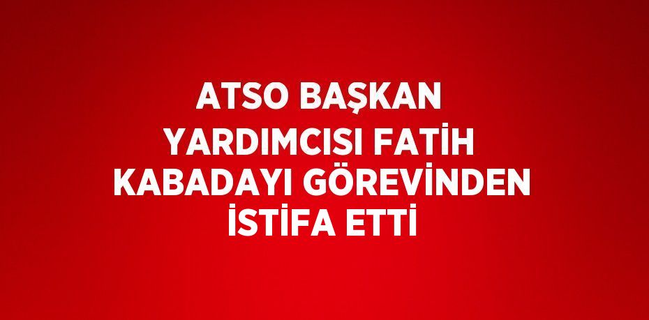 ATSO BAŞKAN YARDIMCISI FATİH KABADAYI GÖREVİNDEN İSTİFA ETTİ