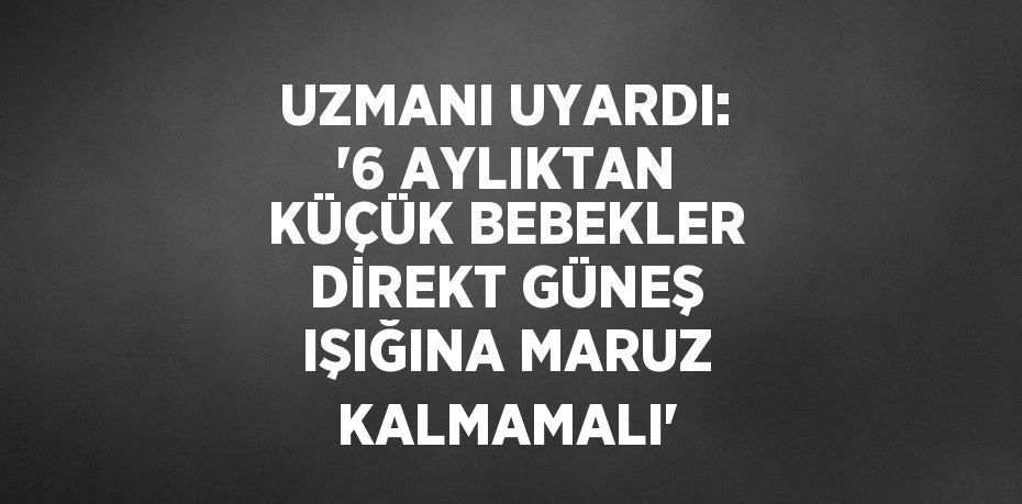 UZMANI UYARDI: '6 AYLIKTAN KÜÇÜK BEBEKLER DİREKT GÜNEŞ IŞIĞINA MARUZ KALMAMALI'