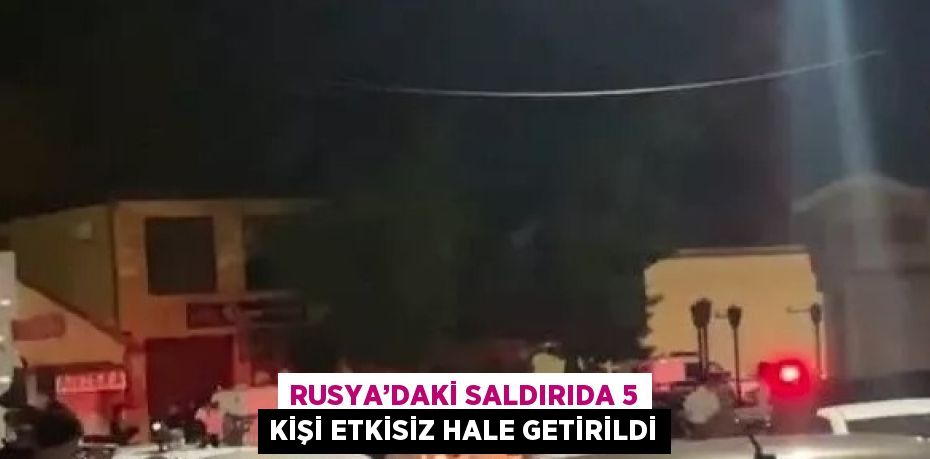 RUSYA’DAKİ SALDIRIDA 5 KİŞİ ETKİSİZ HALE GETİRİLDİ