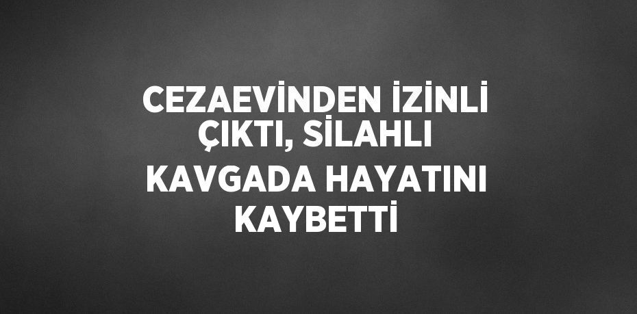 CEZAEVİNDEN İZİNLİ ÇIKTI, SİLAHLI KAVGADA HAYATINI KAYBETTİ