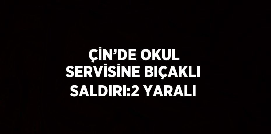 ÇİN’DE OKUL SERVİSİNE BIÇAKLI SALDIRI:2 YARALI