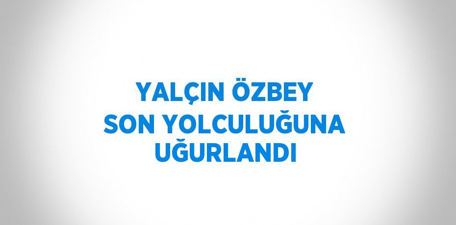 YALÇIN ÖZBEY SON YOLCULUĞUNA UĞURLANDI