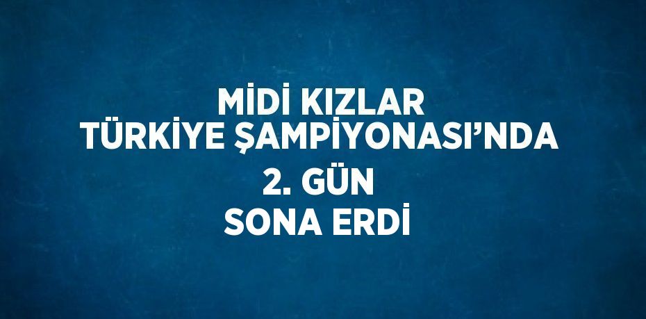 MİDİ KIZLAR TÜRKİYE ŞAMPİYONASI’NDA 2. GÜN SONA ERDİ