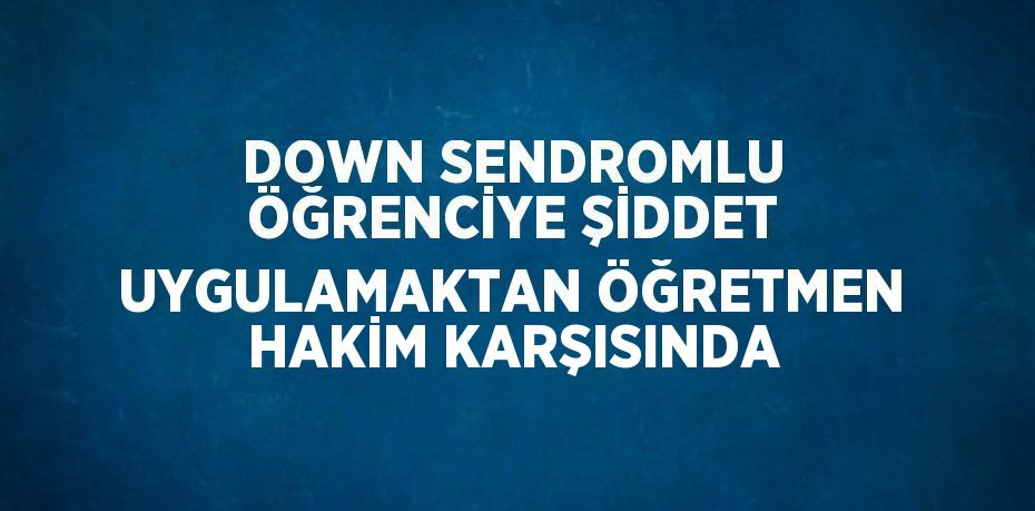 DOWN SENDROMLU ÖĞRENCİYE ŞİDDET UYGULAMAKTAN ÖĞRETMEN HAKİM KARŞISINDA