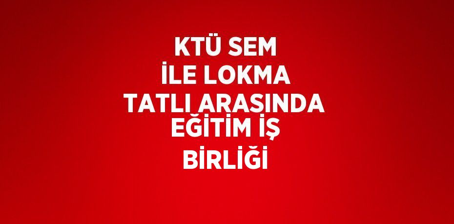 KTÜ SEM İLE LOKMA TATLI ARASINDA EĞİTİM İŞ BİRLİĞİ