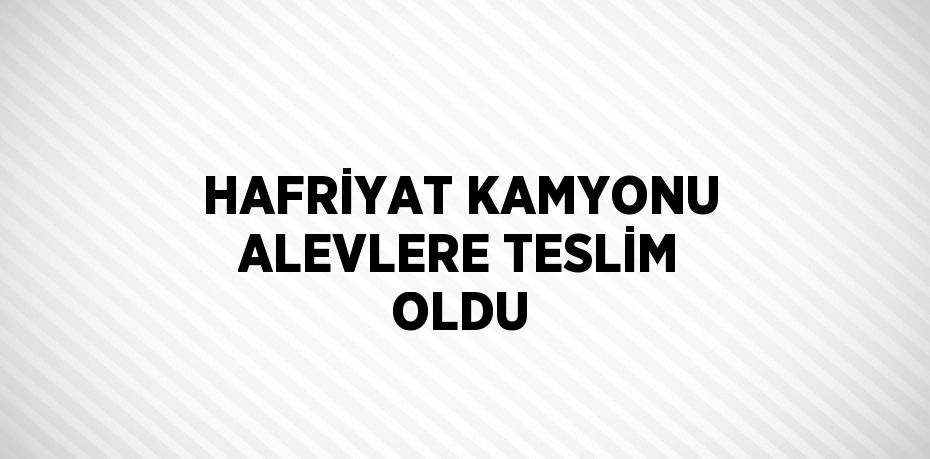 HAFRİYAT KAMYONU ALEVLERE TESLİM OLDU