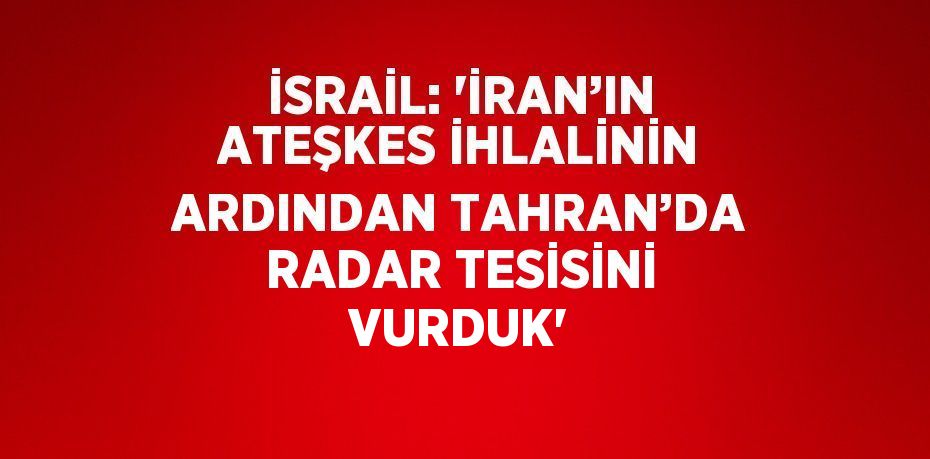 İSRAİL: 'İRAN’IN ATEŞKES İHLALİNİN ARDINDAN TAHRAN’DA RADAR TESİSİNİ VURDUK'