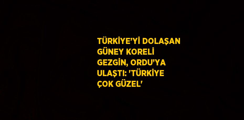 TÜRKİYE’Yİ DOLAŞAN GÜNEY KORELİ GEZGİN, ORDU’YA ULAŞTI: 'TÜRKİYE ÇOK GÜZEL'