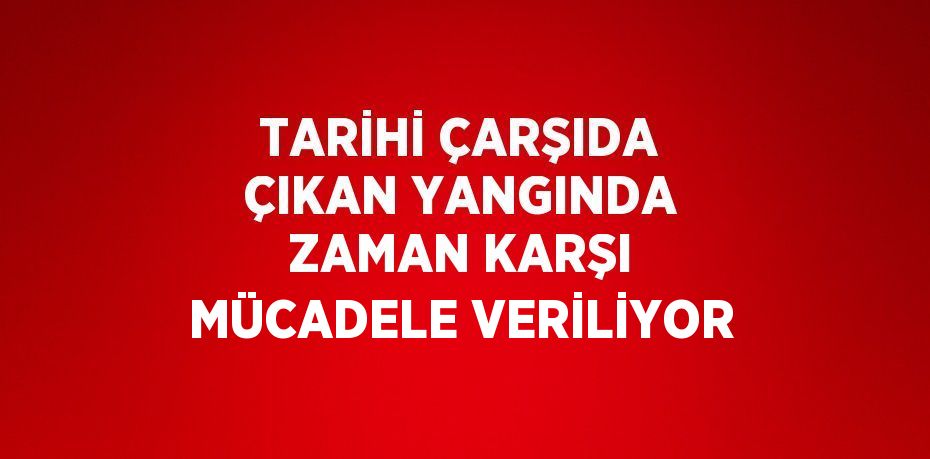 TARİHİ ÇARŞIDA ÇIKAN YANGINDA ZAMAN KARŞI MÜCADELE VERİLİYOR