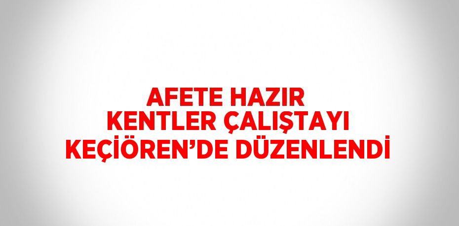 AFETE HAZIR KENTLER ÇALIŞTAYI KEÇİÖREN’DE DÜZENLENDİ