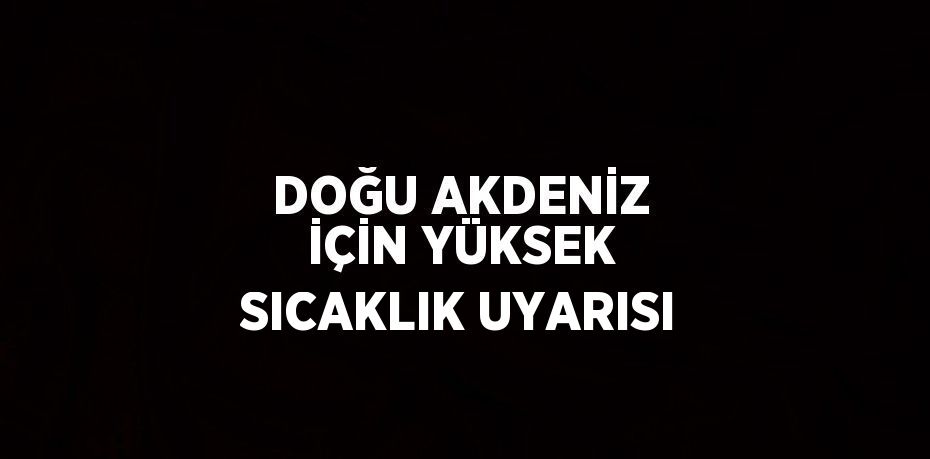 DOĞU AKDENİZ İÇİN YÜKSEK SICAKLIK UYARISI