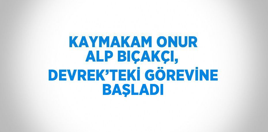 KAYMAKAM ONUR ALP BIÇAKÇI, DEVREK’TEKİ GÖREVİNE BAŞLADI