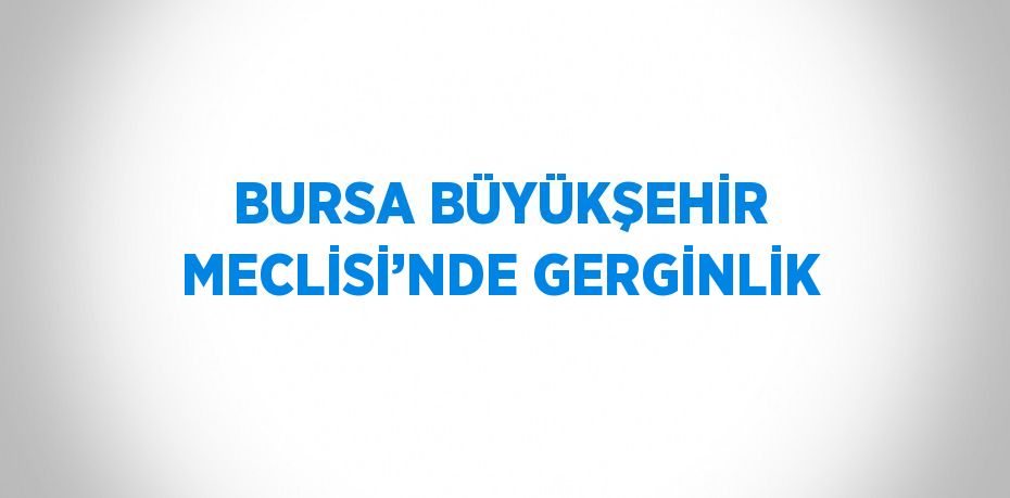 BURSA BÜYÜKŞEHİR MECLİSİ’NDE GERGİNLİK