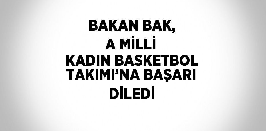 BAKAN BAK, A MİLLİ KADIN BASKETBOL TAKIMI’NA BAŞARI DİLEDİ