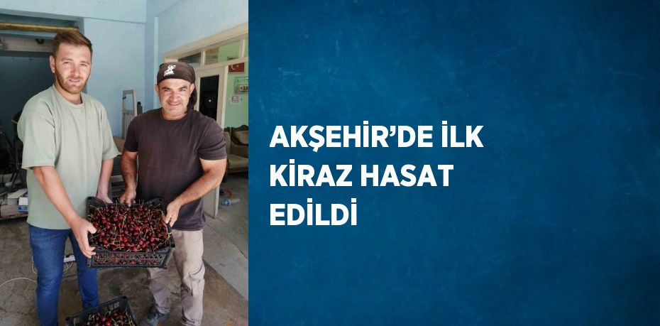 AKŞEHİR’DE İLK KİRAZ HASAT EDİLDİ