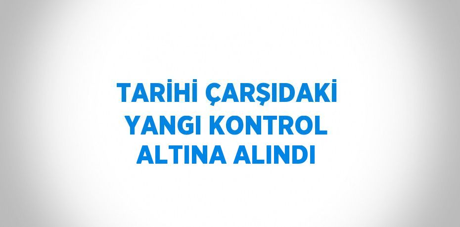 TARİHİ ÇARŞIDAKİ YANGI KONTROL ALTINA ALINDI