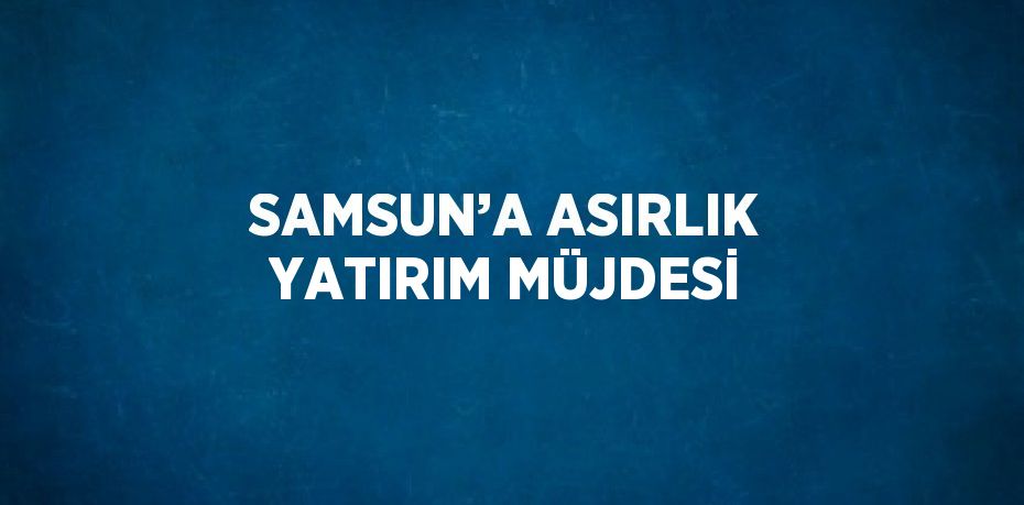 SAMSUN’A ASIRLIK YATIRIM MÜJDESİ