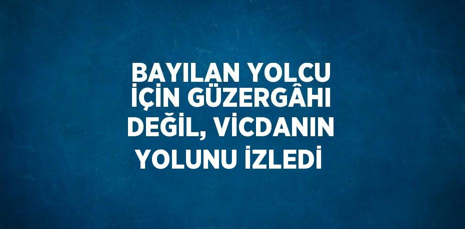 BAYILAN YOLCU İÇİN GÜZERGÂHI DEĞİL, VİCDANIN YOLUNU İZLEDİ