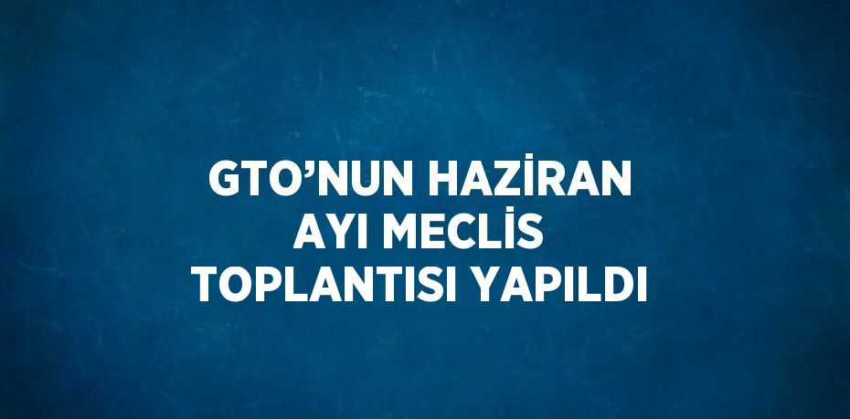 GTO’NUN HAZİRAN AYI MECLİS TOPLANTISI YAPILDI