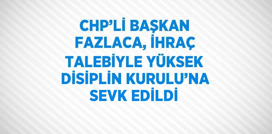 CHP’Lİ BAŞKAN FAZLACA, İHRAÇ TALEBİYLE YÜKSEK DİSİPLİN KURULU’NA SEVK EDİLDİ