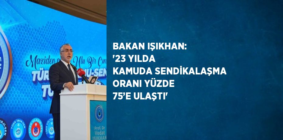 BAKAN IŞIKHAN: '23 YILDA KAMUDA SENDİKALAŞMA ORANI YÜZDE 75’E ULAŞTI'